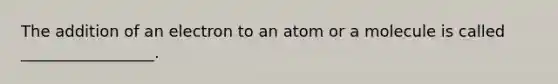 The addition of an electron to an atom or a molecule is called _________________.