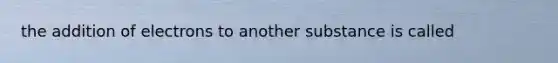 the addition of electrons to another substance is called