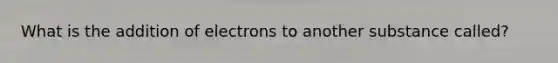 What is the addition of electrons to another substance called?