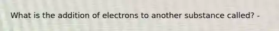 What is the addition of electrons to another substance called? -