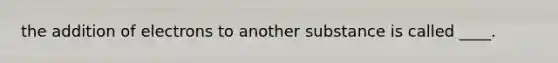 the addition of electrons to another substance is called ____.