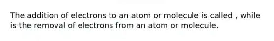 The addition of electrons to an atom or molecule is called , while is the removal of electrons from an atom or molecule.