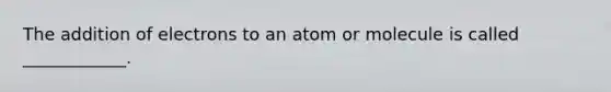 The addition of electrons to an atom or molecule is called ____________.