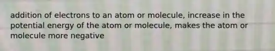 addition of electrons to an atom or molecule, increase in the potential energy of the atom or molecule, makes the atom or molecule more negative