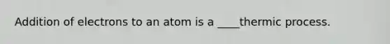 Addition of electrons to an atom is a ____thermic process.