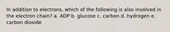 In addition to electrons, which of the following is also involved in the electron chain? a. ADP b. glucose c. carbon d. hydrogen e. carbon dioxide