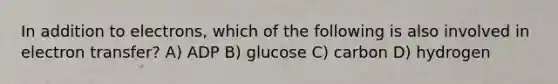 In addition to electrons, which of the following is also involved in <a href='https://www.questionai.com/knowledge/kzP6QOcY63-electron-transfer' class='anchor-knowledge'>electron transfer</a>? A) ADP B) glucose C) carbon D) hydrogen