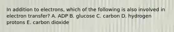 In addition to electrons, which of the following is also involved in electron transfer? A. ADP B. glucose C. carbon D. hydrogen protons E. carbon dioxide