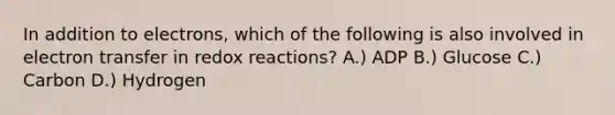 In addition to electrons, which of the following is also involved in electron transfer in redox reactions? A.) ADP B.) Glucose C.) Carbon D.) Hydrogen