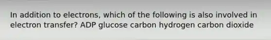 In addition to electrons, which of the following is also involved in electron transfer? ADP glucose carbon hydrogen carbon dioxide