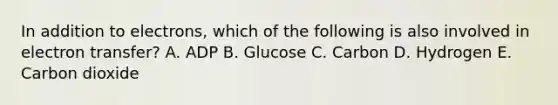 In addition to electrons, which of the following is also involved in electron transfer? A. ADP B. Glucose C. Carbon D. Hydrogen E. Carbon dioxide