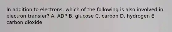 In addition to electrons, which of the following is also involved in electron transfer? A. ADP B. glucose C. carbon D. hydrogen E. carbon dioxide