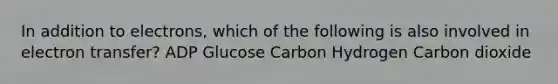 In addition to electrons, which of the following is also involved in electron transfer? ADP Glucose Carbon Hydrogen Carbon dioxide