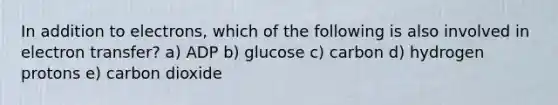 In addition to electrons, which of the following is also involved in electron transfer? a) ADP b) glucose c) carbon d) hydrogen protons e) carbon dioxide