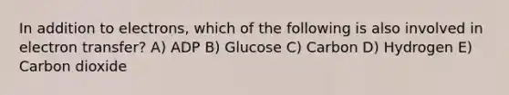 In addition to electrons, which of the following is also involved in electron transfer? A) ADP B) Glucose C) Carbon D) Hydrogen E) Carbon dioxide