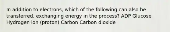 In addition to electrons, which of the following can also be transferred, exchanging energy in the process? ADP Glucose Hydrogen ion (proton) Carbon Carbon dioxide