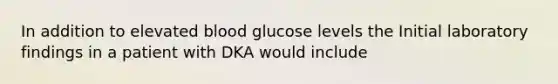 In addition to elevated blood glucose levels the Initial laboratory findings in a patient with DKA would include