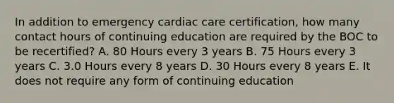 In addition to emergency cardiac care certification, how many contact hours of continuing education are required by the BOC to be recertified? A. 80 Hours every 3 years B. 75 Hours every 3 years C. 3.0 Hours every 8 years D. 30 Hours every 8 years E. It does not require any form of continuing education