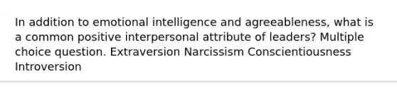 In addition to emotional intelligence and agreeableness, what is a common positive interpersonal attribute of leaders? Multiple choice question. Extraversion Narcissism Conscientiousness Introversion