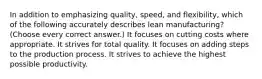 In addition to emphasizing quality, speed, and flexibility, which of the following accurately describes lean manufacturing? (Choose every correct answer.) It focuses on cutting costs where appropriate. It strives for total quality. It focuses on adding steps to the production process. It strives to achieve the highest possible productivity.