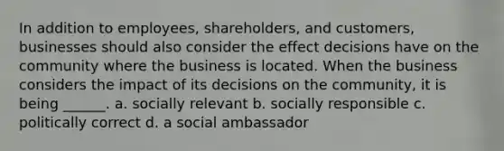 In addition to employees, shareholders, and customers, businesses should also consider the effect decisions have on the community where the business is located. When the business considers the impact of its decisions on the community, it is being ______. a. socially relevant b. socially responsible c. politically correct d. a social ambassador