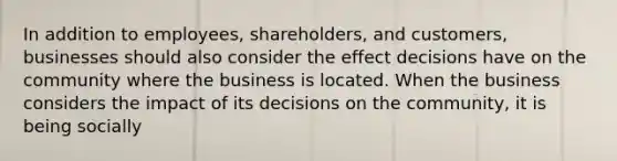 In addition to employees, shareholders, and customers, businesses should also consider the effect decisions have on the community where the business is located. When the business considers the impact of its decisions on the community, it is being socially