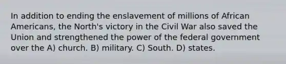 In addition to ending the enslavement of millions of African Americans, the North's victory in the Civil War also saved the Union and strengthened the power of the federal government over the A) church. B) military. C) South. D) states.