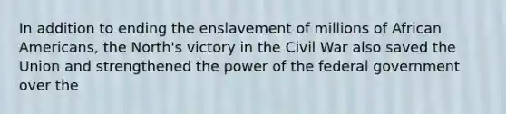 In addition to ending the enslavement of millions of African Americans, the North's victory in the Civil War also saved the Union and strengthened the power of the federal government over the