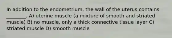 In addition to the endometrium, the wall of the uterus contains ________. A) uterine muscle (a mixture of smooth and striated muscle) B) no muscle, only a thick connective tissue layer C) striated muscle D) smooth muscle