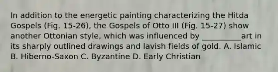 In addition to the energetic painting characterizing the Hitda Gospels (Fig. 15-26), the Gospels of Otto III (Fig. 15-27) show another Ottonian style, which was influenced by __________art in its sharply outlined drawings and lavish fields of gold. A. Islamic B. Hiberno-Saxon C. Byzantine D. Early Christian