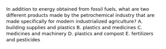 In addition to energy obtained from fossil fuels, what are two different products made by the petrochemical industry that are made specifically for modern industrialized agriculture? A. building supplies and plastics B. plastics and medicines C. medicines and machinery D. plastics and compost E. fertilizers and pesticides