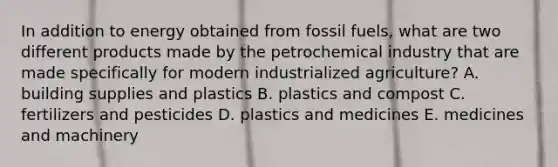 In addition to energy obtained from fossil fuels, what are two different products made by the petrochemical industry that are made specifically for modern industrialized agriculture? A. building supplies and plastics B. plastics and compost C. fertilizers and pesticides D. plastics and medicines E. medicines and machinery