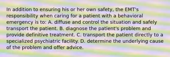 In addition to ensuring his or her own safety, the EMT's responsibility when caring for a patient with a behavioral emergency is to: A. diffuse and control the situation and safely transport the patient. B. diagnose the patient's problem and provide definitive treatment. C. transport the patient directly to a specialized psychiatric facility. D. determine the underlying cause of the problem and offer advice.