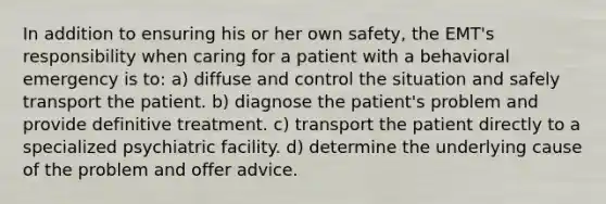 In addition to ensuring his or her own safety, the EMT's responsibility when caring for a patient with a behavioral emergency is to: a) diffuse and control the situation and safely transport the patient. b) diagnose the patient's problem and provide definitive treatment. c) transport the patient directly to a specialized psychiatric facility. d) determine the underlying cause of the problem and offer advice.