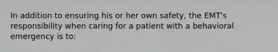 In addition to ensuring his or her own safety, the EMT's responsibility when caring for a patient with a behavioral emergency is to: