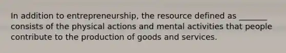 In addition to entrepreneurship, the resource defined as _______ consists of the physical actions and mental activities that people contribute to the production of goods and services.