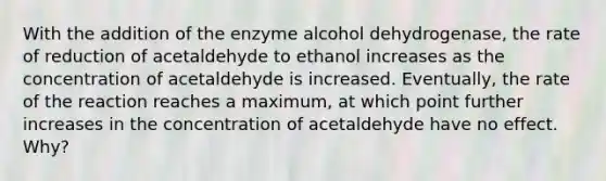 With the addition of the enzyme alcohol dehydrogenase, the rate of reduction of acetaldehyde to ethanol increases as the concentration of acetaldehyde is increased. Eventually, the rate of the reaction reaches a maximum, at which point further increases in the concentration of acetaldehyde have no effect. Why?