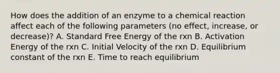 How does the addition of an enzyme to a chemical reaction affect each of the following parameters (no effect, increase, or decrease)? A. Standard Free Energy of the rxn B. Activation Energy of the rxn C. Initial Velocity of the rxn D. Equilibrium constant of the rxn E. Time to reach equilibrium