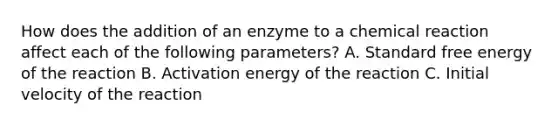 How does the addition of an enzyme to a chemical reaction affect each of the following parameters? A. Standard free energy of the reaction B. Activation energy of the reaction C. Initial velocity of the reaction