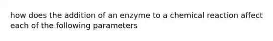 how does the addition of an enzyme to a chemical reaction affect each of the following parameters