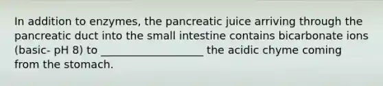 In addition to enzymes, the pancreatic juice arriving through the pancreatic duct into the small intestine contains bicarbonate ions (basic- pH 8) to ___________________ the acidic chyme coming from the stomach.