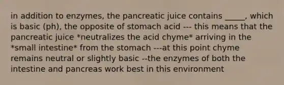 in addition to enzymes, the pancreatic juice contains _____, which is basic (ph), the opposite of stomach acid --- this means that the pancreatic juice *neutralizes the acid chyme* arriving in the *small intestine* from the stomach ---at this point chyme remains neutral or slightly basic --the enzymes of both the intestine and pancreas work best in this environment