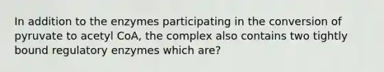 In addition to the enzymes participating in the conversion of pyruvate to acetyl CoA, the complex also contains two tightly bound regulatory enzymes which are?