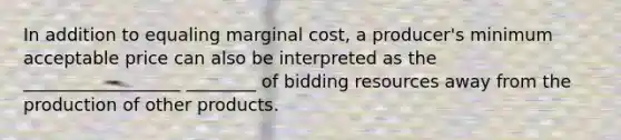 In addition to equaling marginal cost, a producer's minimum acceptable price can also be interpreted as the __________________ ________ of bidding resources away from the production of other products.