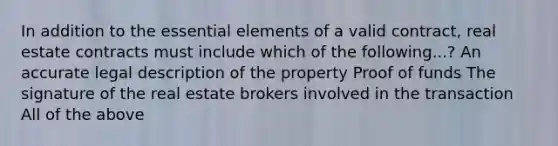 In addition to the essential elements of a valid contract, real estate contracts must include which of the following...? An accurate legal description of the property Proof of funds The signature of the real estate brokers involved in the transaction All of the above