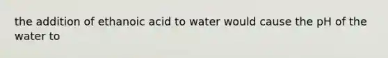 the addition of ethanoic acid to water would cause the pH of the water to