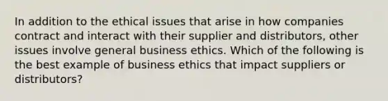 In addition to the ethical issues that arise in how companies contract and interact with their supplier and distributors, other issues involve general business ethics. Which of the following is the best example of business ethics that impact suppliers or distributors?