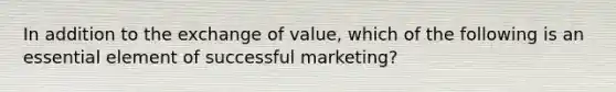 In addition to the exchange of value, which of the following is an essential element of successful marketing?