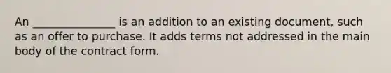 An _______________ is an addition to an existing document, such as an offer to purchase. It adds terms not addressed in the main body of the contract form.