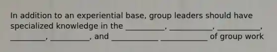 In addition to an experiential base, group leaders should have specialized knowledge in the __________, ___________, ___________, _________, __________, and ____________ ____________ of group work